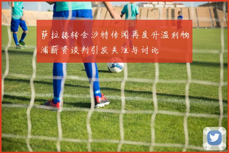 萨拉赫转会沙特传闻再度升温利物浦薪资谈判引发关注与讨论