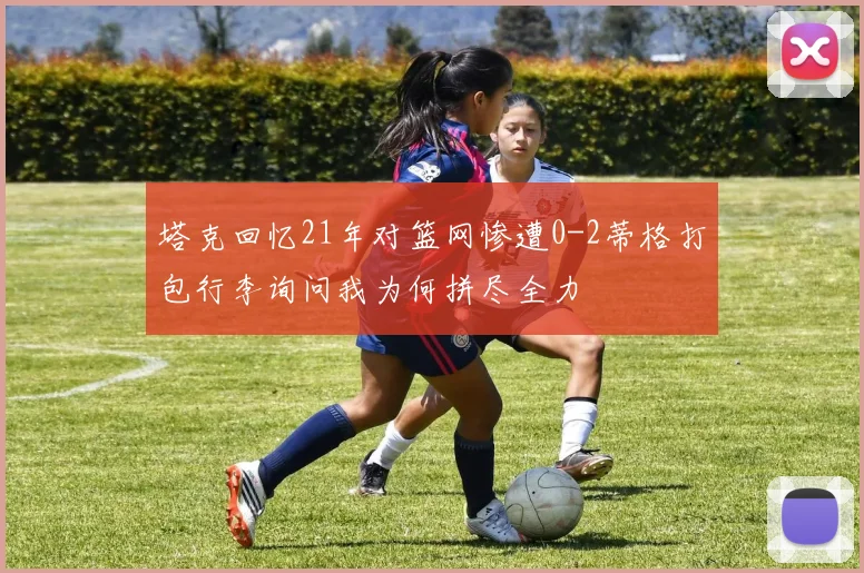 塔克回忆21年对篮网惨遭0-2蒂格打包行李询问我为何拼尽全力